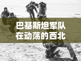 巴基斯坦军队在动荡的西北地区突袭叛乱分子藏身处，击毙5名叛乱分子