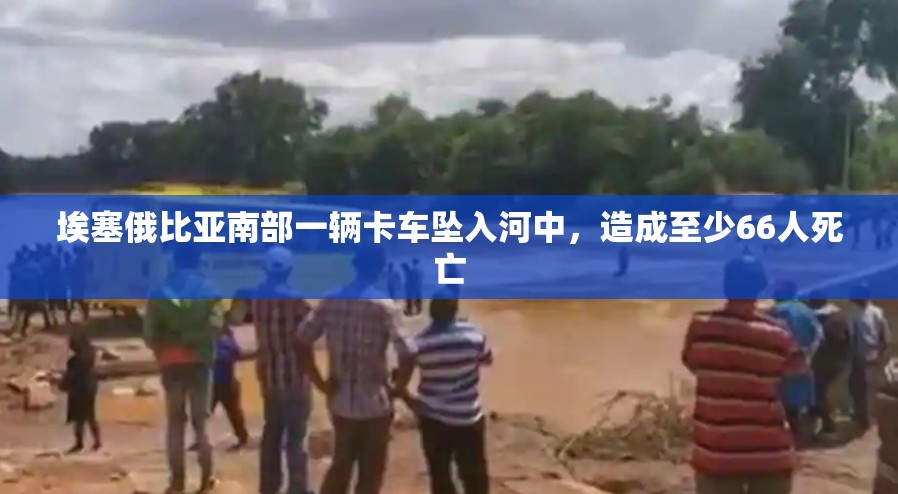 埃塞俄比亚南部一辆卡车坠入河中，造成至少66人死亡