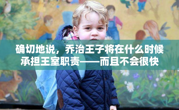 确切地说，乔治王子将在什么时候承担王室职责——而且不会很快