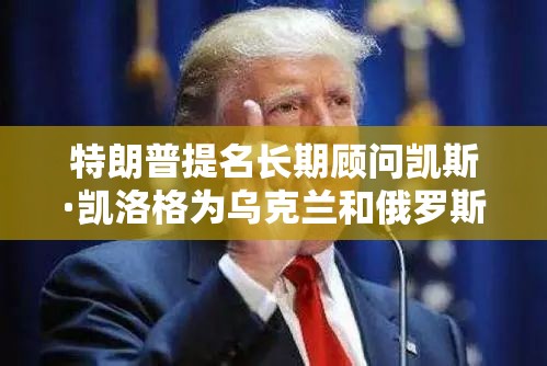 特朗普提名长期顾问凯斯·凯洛格为乌克兰和俄罗斯特使