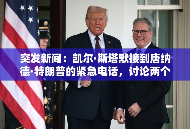 突发新闻：凯尔·斯塔默接到唐纳德·特朗普的紧急电话，讨论两个主要问题